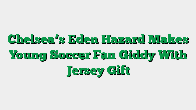Chelsea’s Eden Hazard Makes Young Soccer Fan Giddy With Jersey Gift