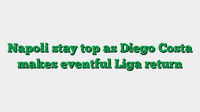 Napoli stay top as Diego Costa makes eventful Liga return