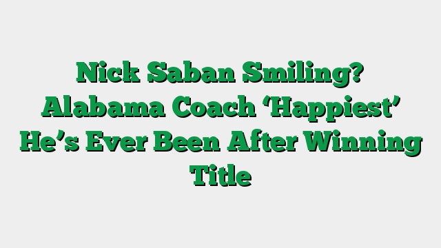 Nick Saban Smiling? Alabama Coach ‘Happiest’ He’s Ever Been After Winning Title