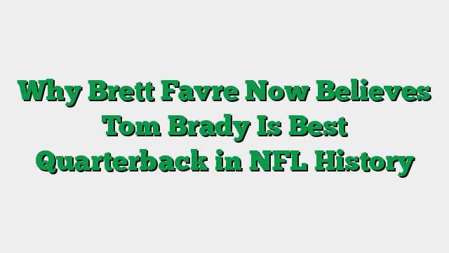 Why Brett Favre Now Believes Tom Brady Is Best Quarterback in NFL History