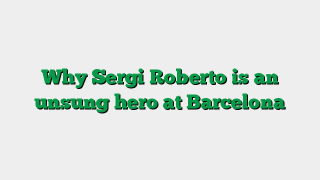 Why Sergi Roberto is an unsung hero at Barcelona