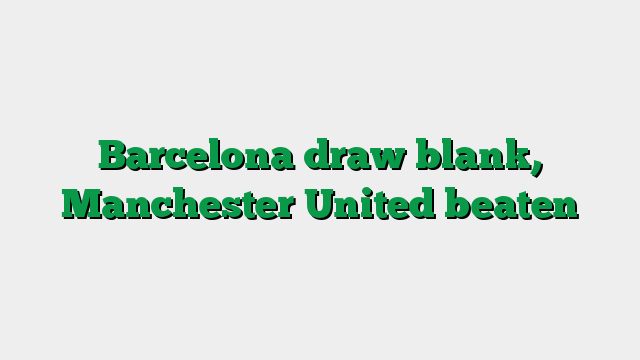 Barcelona draw blank, Manchester United beaten