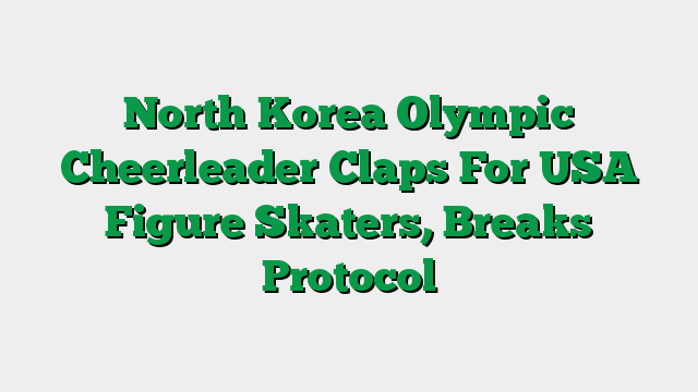 North Korea Olympic Cheerleader Claps For USA Figure Skaters, Breaks Protocol