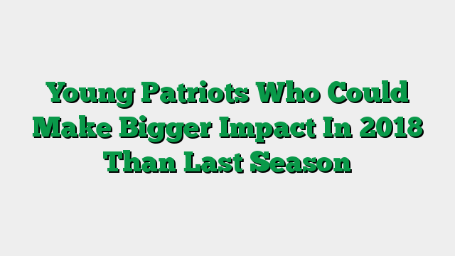 Young Patriots Who Could Make Bigger Impact In 2018 Than Last Season