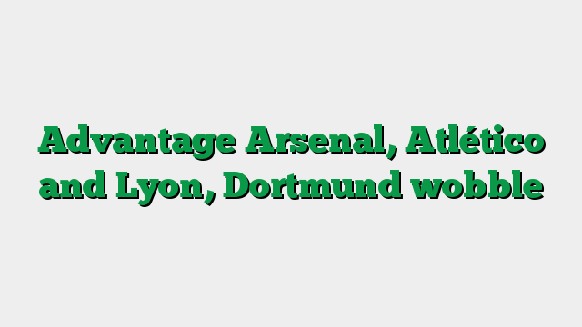 Advantage Arsenal, Atlético and Lyon, Dortmund wobble