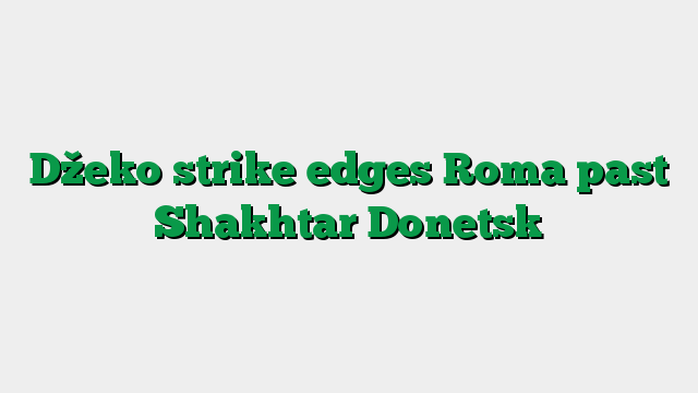 Džeko strike edges Roma past Shakhtar Donetsk