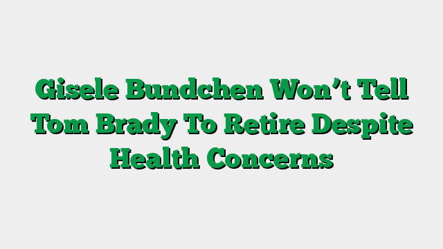 Gisele Bundchen Won’t Tell Tom Brady To Retire Despite Health Concerns
