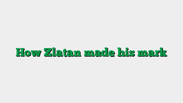 How Zlatan made his mark