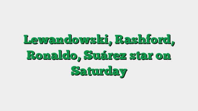 Lewandowski, Rashford, Ronaldo, Suárez star on Saturday