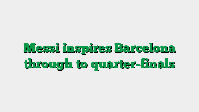 Messi inspires Barcelona through to quarter-finals