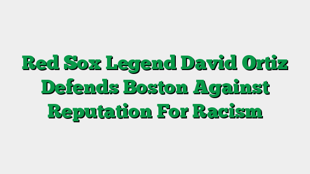 Red Sox Legend David Ortiz Defends Boston Against Reputation For Racism