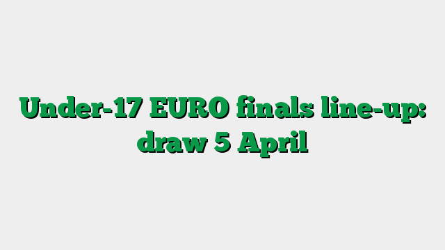 Under-17 EURO finals line-up: draw 5 April