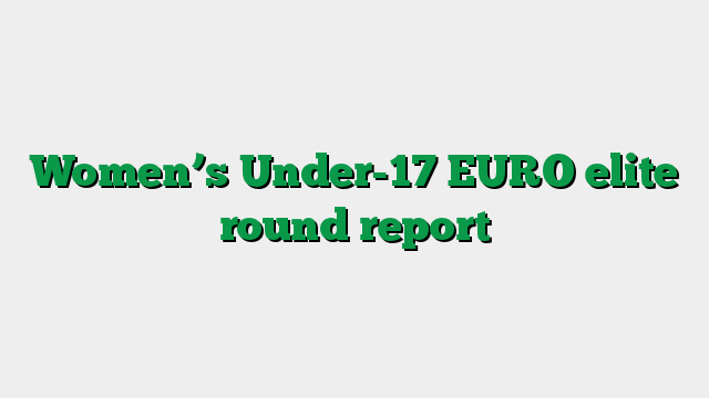 Women’s Under-17 EURO elite round report