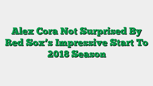 Alex Cora Not Surprised By Red Sox’s Impressive Start To 2018 Season