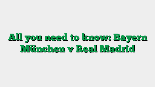 All you need to know: Bayern München v Real Madrid