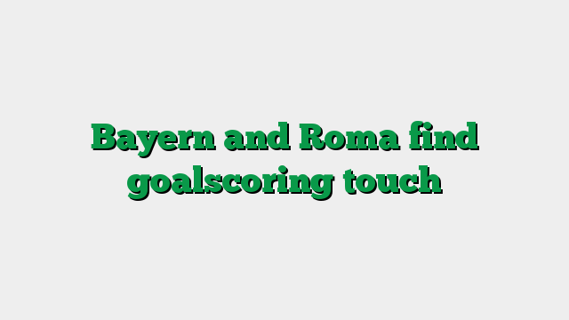 Bayern and Roma find goalscoring touch