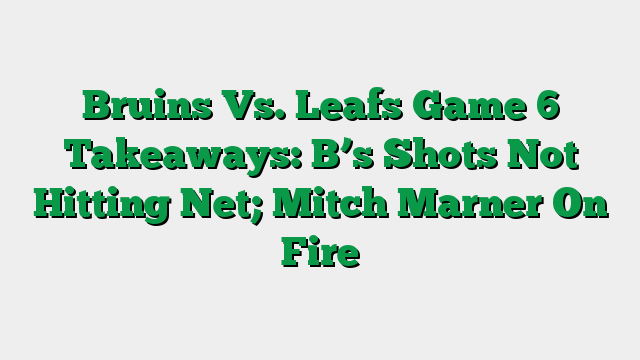 Bruins Vs. Leafs Game 6 Takeaways: B’s Shots Not Hitting Net; Mitch Marner On Fire