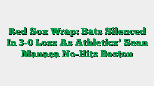 Red Sox Wrap: Bats Silenced In 3-0 Loss As Athletics’ Sean Manaea No-Hits Boston