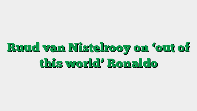 Ruud van Nistelrooy on ‘out of this world’ Ronaldo