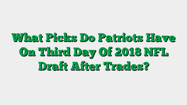 What Picks Do Patriots Have On Third Day Of 2018 NFL Draft After Trades?