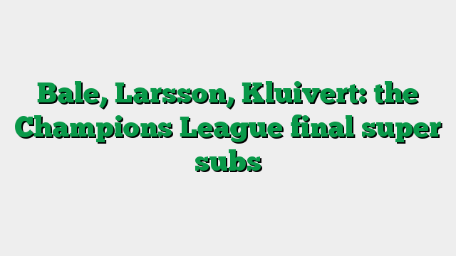 Bale, Larsson, Kluivert: the Champions League final super subs