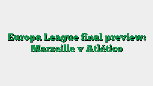 Europa League final preview: Marseille v Atlético