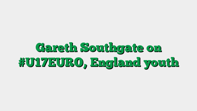 Gareth Southgate on #U17EURO, England youth
