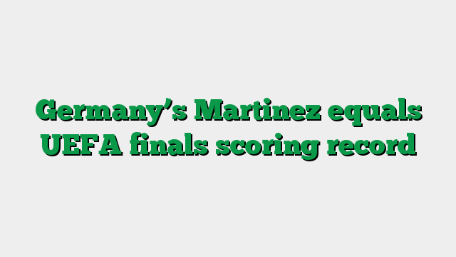 Germany’s Martinez equals UEFA finals scoring record