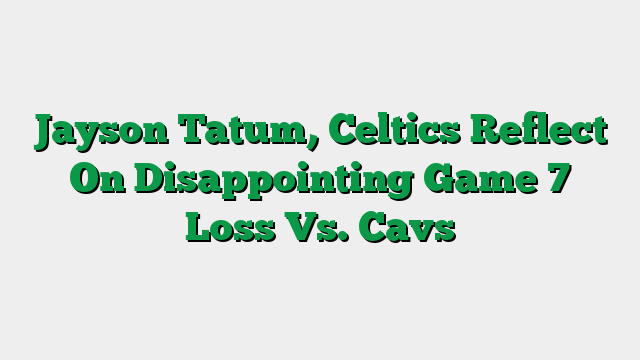 Jayson Tatum, Celtics Reflect On Disappointing Game 7 Loss Vs. Cavs