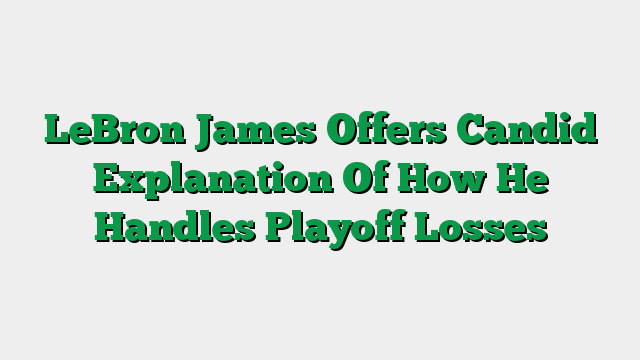 LeBron James Offers Candid Explanation Of How He Handles Playoff Losses