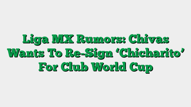 Liga MX Rumors: Chivas Wants To Re-Sign ‘Chicharito’ For Club World Cup