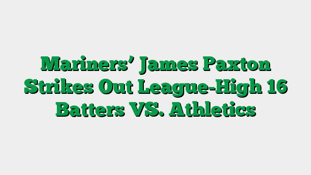 Mariners’ James Paxton Strikes Out League-High 16 Batters VS. Athletics