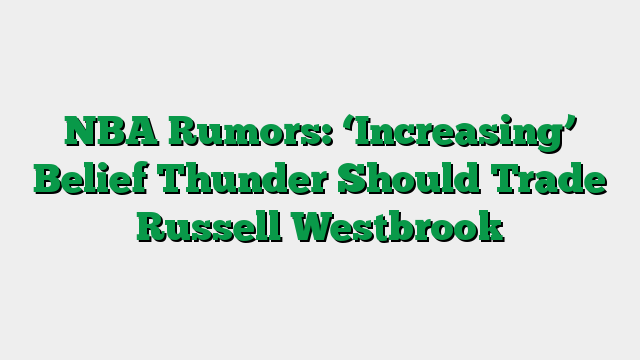 NBA Rumors: ‘Increasing’ Belief Thunder Should Trade Russell Westbrook