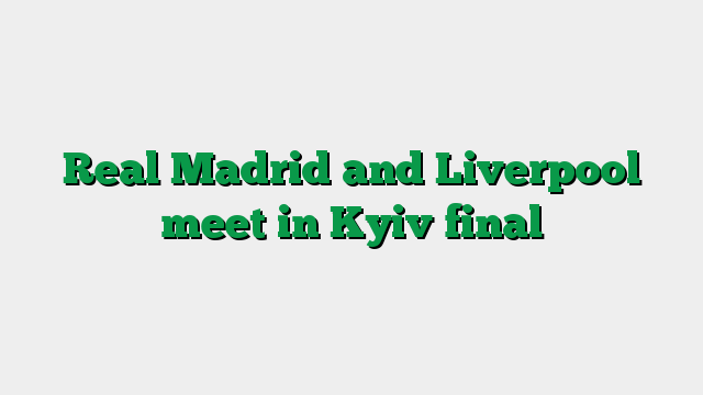 Real Madrid and Liverpool meet in Kyiv final