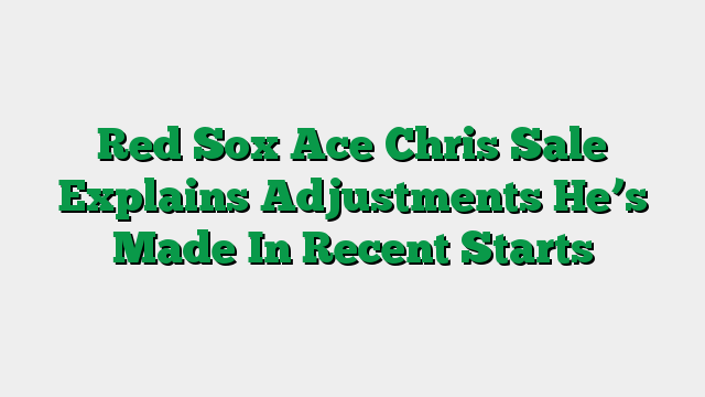 Red Sox Ace Chris Sale Explains Adjustments He’s Made In Recent Starts