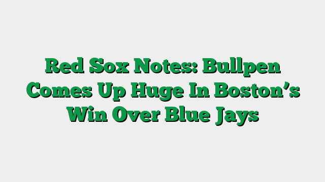 Red Sox Notes: Bullpen Comes Up Huge In Boston’s Win Over Blue Jays