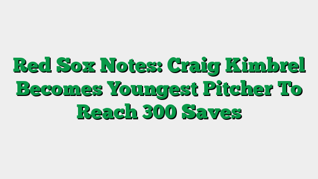 Red Sox Notes: Craig Kimbrel Becomes Youngest Pitcher To Reach 300 Saves