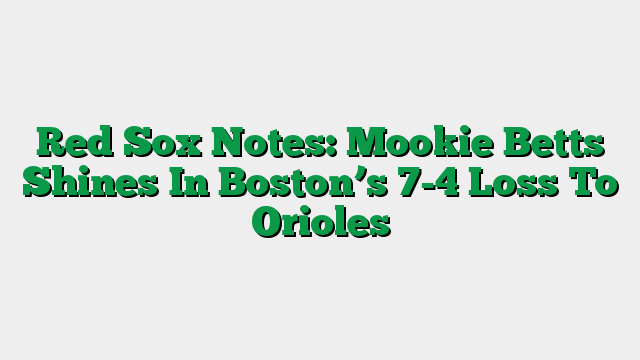 Red Sox Notes: Mookie Betts Shines In Boston’s 7-4 Loss To Orioles