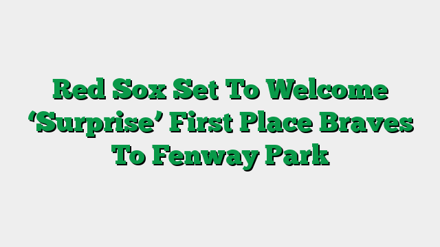 Red Sox Set To Welcome ‘Surprise’ First Place Braves To Fenway Park