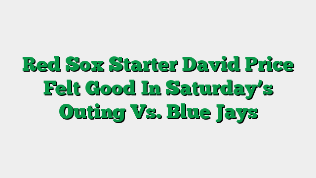 Red Sox Starter David Price Felt Good In Saturday’s Outing Vs. Blue Jays
