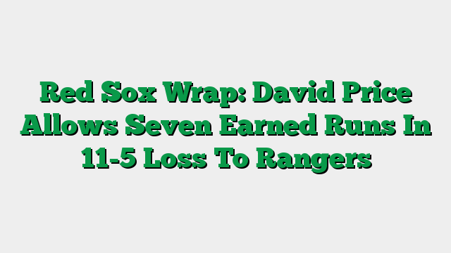 Red Sox Wrap: David Price Allows Seven Earned Runs In 11-5 Loss To Rangers