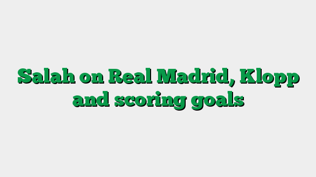 Salah on Real Madrid, Klopp and scoring goals