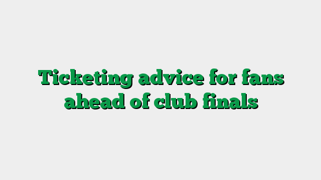 Ticketing advice for fans ahead of club finals