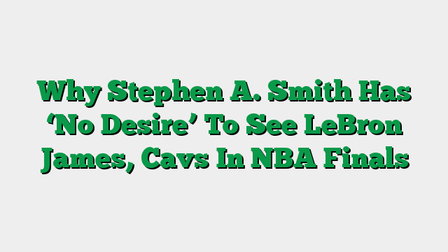 Why Stephen A. Smith Has ‘No Desire’ To See LeBron James, Cavs In NBA Finals
