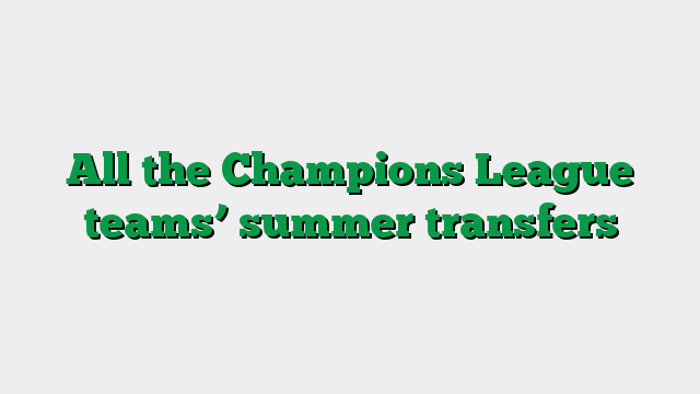 All the Champions League teams’ summer transfers