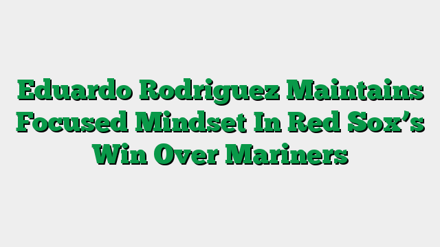 Eduardo Rodriguez Maintains Focused Mindset In Red Sox’s Win Over Mariners