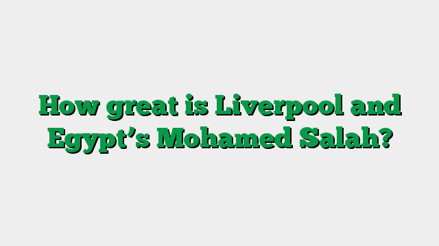 How great is Liverpool and Egypt’s Mohamed Salah?
