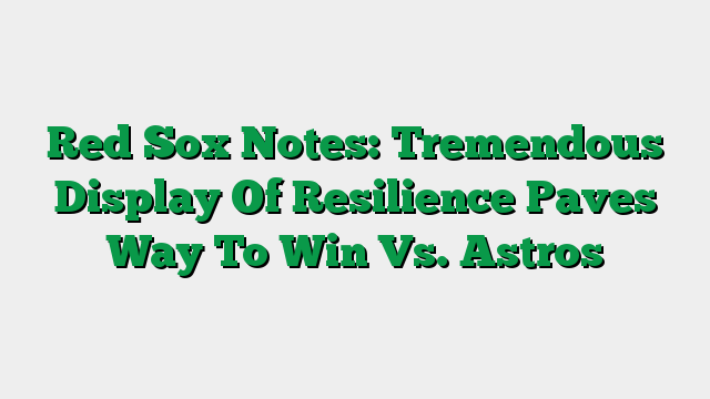 Red Sox Notes: Tremendous Display Of Resilience Paves Way To Win Vs. Astros