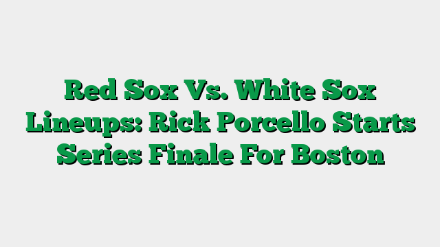 Red Sox Vs. White Sox Lineups: Rick Porcello Starts Series Finale For Boston