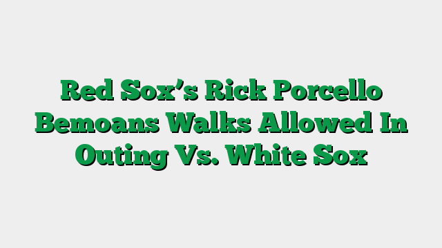 Red Sox’s Rick Porcello Bemoans Walks Allowed In Outing Vs. White Sox